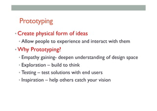 Prototyping
• Create physical form of ideas
• Allow people to experience and interact with them
• Why Prototyping?
• Empathy gaining- deepen understanding of design space
• Exploration – build to think
• Testing – test solutions with end users
• Inspiration – help others catch your vision
 