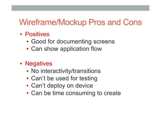 Wireframe/Mockup Pros and Cons
▪  Positives
▪  Good for documenting screens
▪  Can show application flow
▪  Negatives
▪  No interactivity/transitions
▪  Can’t be used for testing
▪  Can’t deploy on device
▪  Can be time consuming to create
 