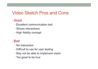 Video Sketch Pros and Cons
• Good
•  Excellent communication tool
•  Shows interactions
•  High fidelity concept
• Bad
•  No interaction
•  Difficult to use for user testing
•  May not be able to implement vision
•  Too good to be true
 