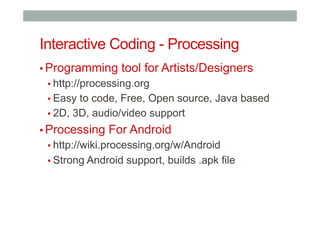Interactive Coding - Processing
▪ Programming tool for Artists/Designers
▪ http://processing.org
▪ Easy to code, Free, Open source, Java based
▪ 2D, 3D, audio/video support
▪ Processing For Android
▪ http://wiki.processing.org/w/Android
▪ Strong Android support, builds .apk file
 
