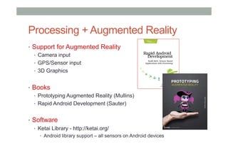 Processing + Augmented Reality
•  Support for Augmented Reality
•  Camera input
•  GPS/Sensor input
•  3D Graphics
•  Books
•  Prototyping Augmented Reality (Mullins)
•  Rapid Android Development (Sauter)
•  Software
•  Ketai Library - http://ketai.org/
•  Android library support – all sensors on Android devices
 