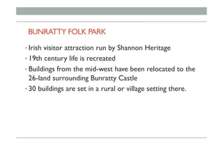 BUNRATTY FOLK PARK
• Irish visitor attraction run by Shannon Heritage
• 19th century life is recreated
• Buildings from the mid-west have been relocated to the
26-land surrounding Bunratty Castle
• 30 buildings are set in a rural or village setting there.
 