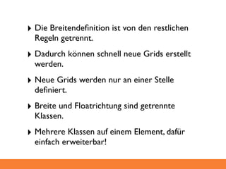 ‣ Die Breitendeﬁnition ist von den restlichen
  Regeln getrennt.
‣ Dadurch können schnell neue Grids erstellt
  werden.
‣ Neue Grids werden nur an einer Stelle
  deﬁniert.
‣ Breite und Floatrichtung sind getrennte
  Klassen.
‣ Mehrere Klassen auf einem Element, dafür
  einfach erweiterbar!
 