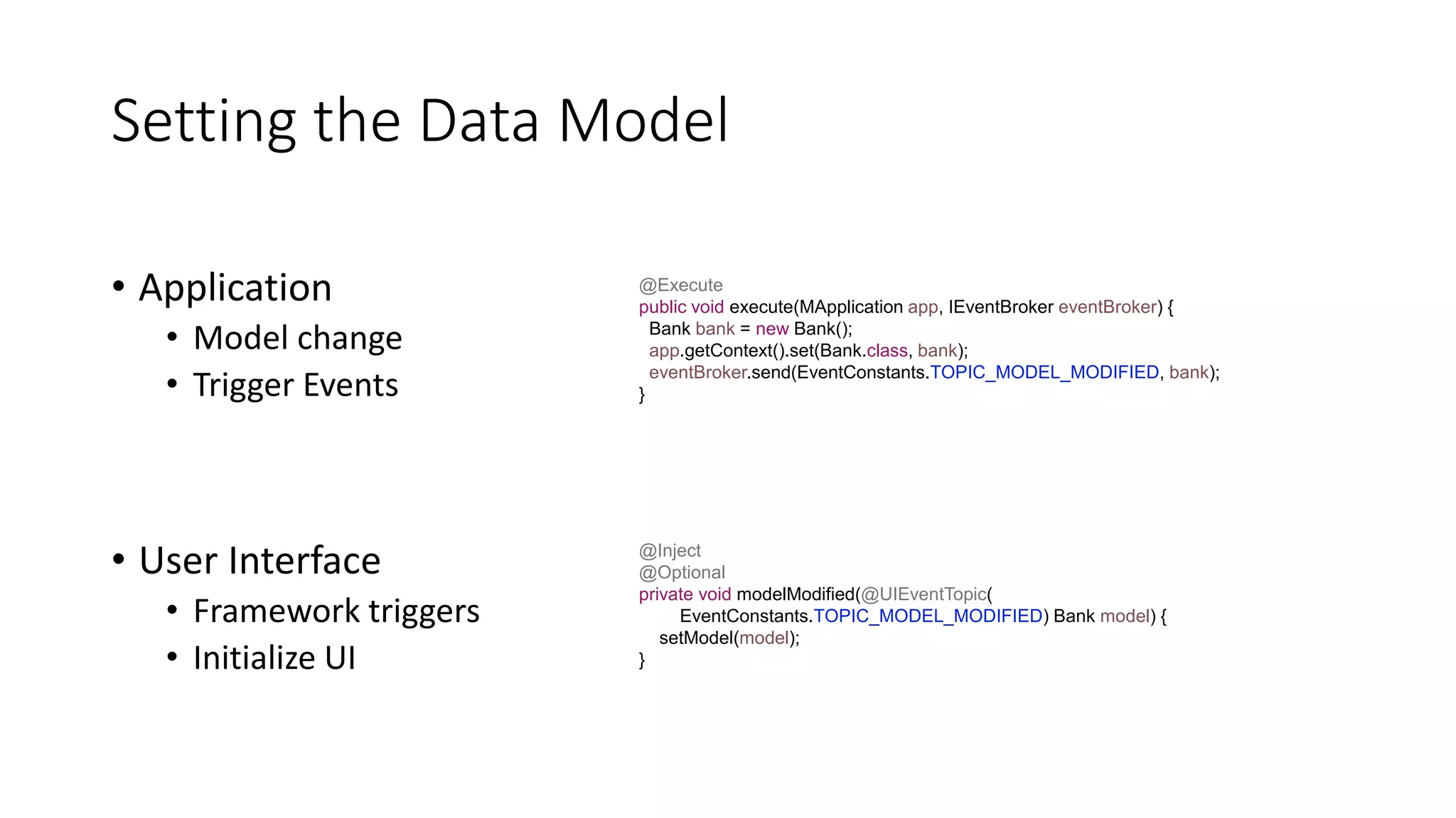 Setting the Data Model
• Application
• Model change
• Trigger Events
• User Interface
• Framework triggers
• Initialize UI
@Execute
public void execute(MApplication app, IEventBroker eventBroker) {
Bank bank = new Bank();
app.getContext().set(Bank.class, bank);
eventBroker.send(EventConstants.TOPIC_MODEL_MODIFIED, bank);
}
@Inject
@Optional
private void modelModified(@UIEventTopic(
EventConstants.TOPIC_MODEL_MODIFIED) Bank model) {
setModel(model);
}
 