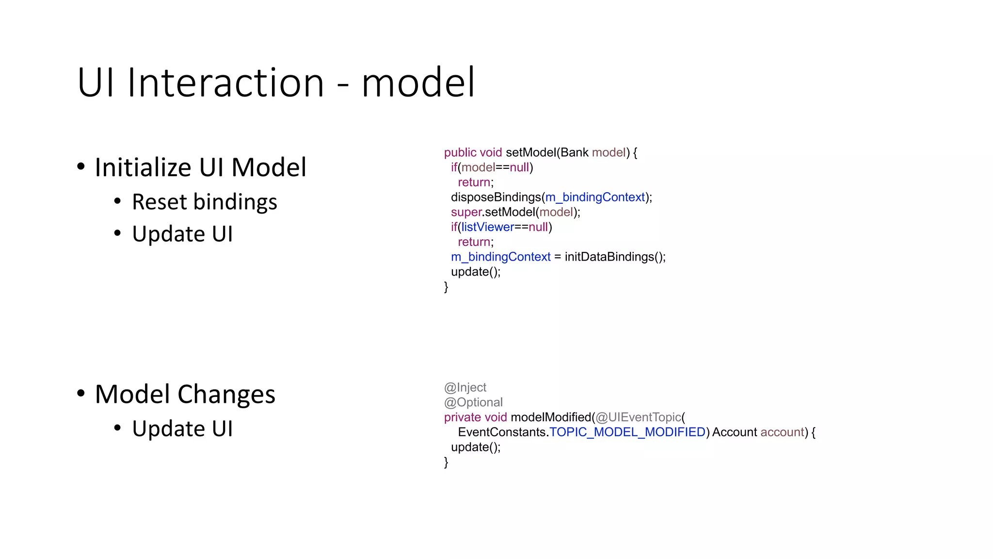 UI Interaction - model
• Initialize UI Model
• Reset bindings
• Update UI
public void setModel(Bank model) {
if(model==null)
return;
disposeBindings(m_bindingContext);
super.setModel(model);
if(listViewer==null)
return;
m_bindingContext = initDataBindings();
update();
}
@Inject
@Optional
private void modelModified(@UIEventTopic(
EventConstants.TOPIC_MODEL_MODIFIED) Account account) {
update();
}
• Model Changes
• Update UI
 