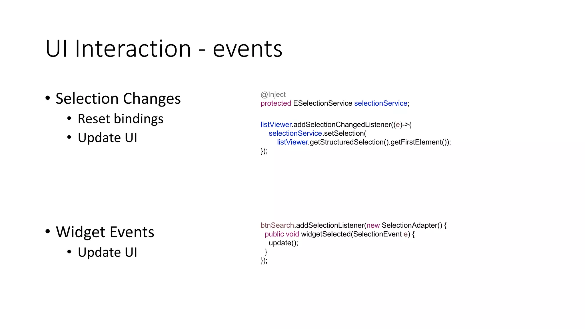UI Interaction - events
• Selection Changes
• Reset bindings
• Update UI
• Widget Events
• Update UI
listViewer.addSelectionChangedListener((e)->{
selectionService.setSelection(
listViewer.getStructuredSelection().getFirstElement());
});
@Inject
protected ESelectionService selectionService;
btnSearch.addSelectionListener(new SelectionAdapter() {
public void widgetSelected(SelectionEvent e) {
update();
}
});
 