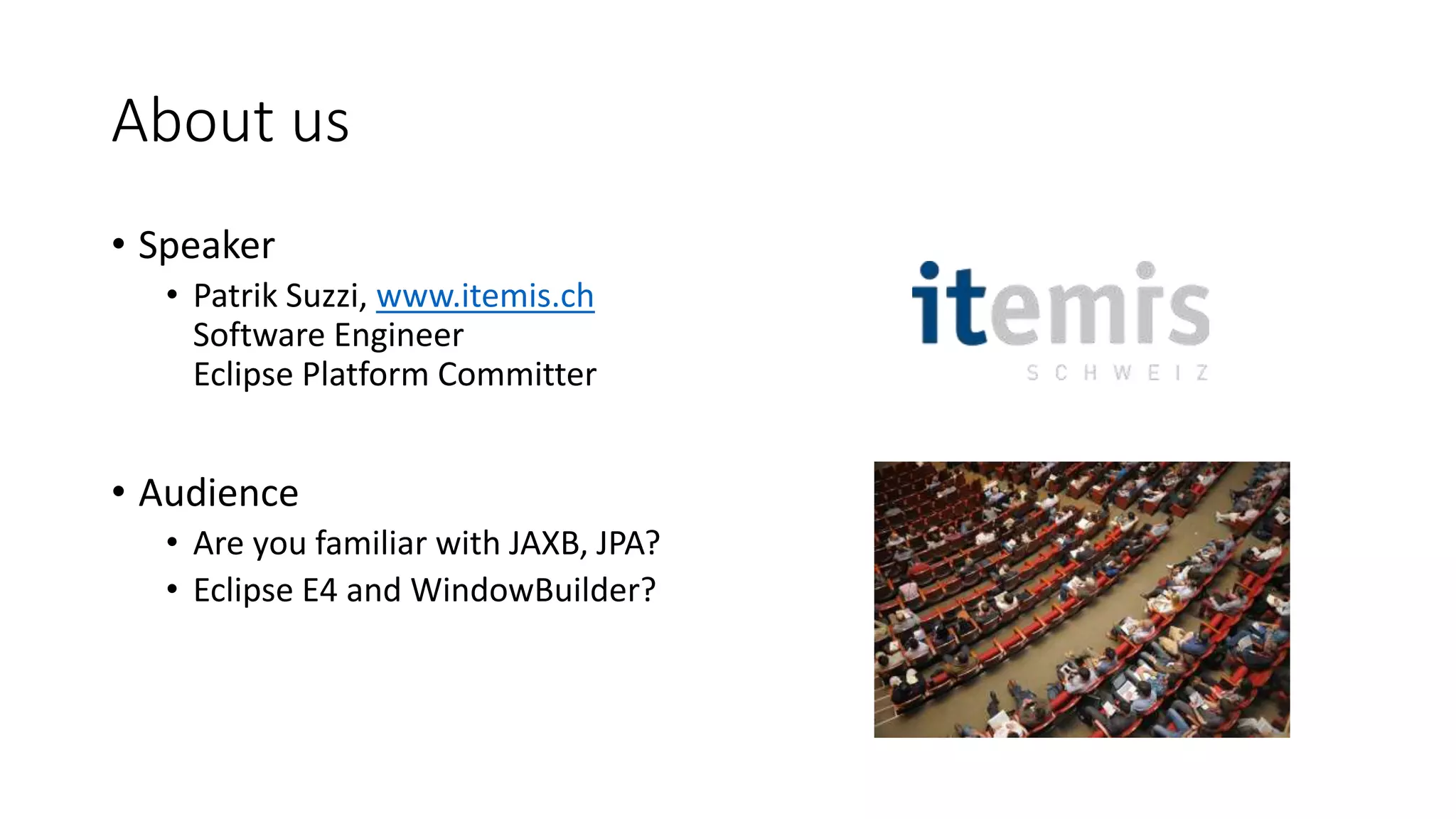 About us
• Speaker
• Patrik Suzzi, www.itemis.ch
Software Engineer
Eclipse Platform Committer
• Audience
• Are you familiar with JAXB, JPA?
• Eclipse E4 and WindowBuilder?
 