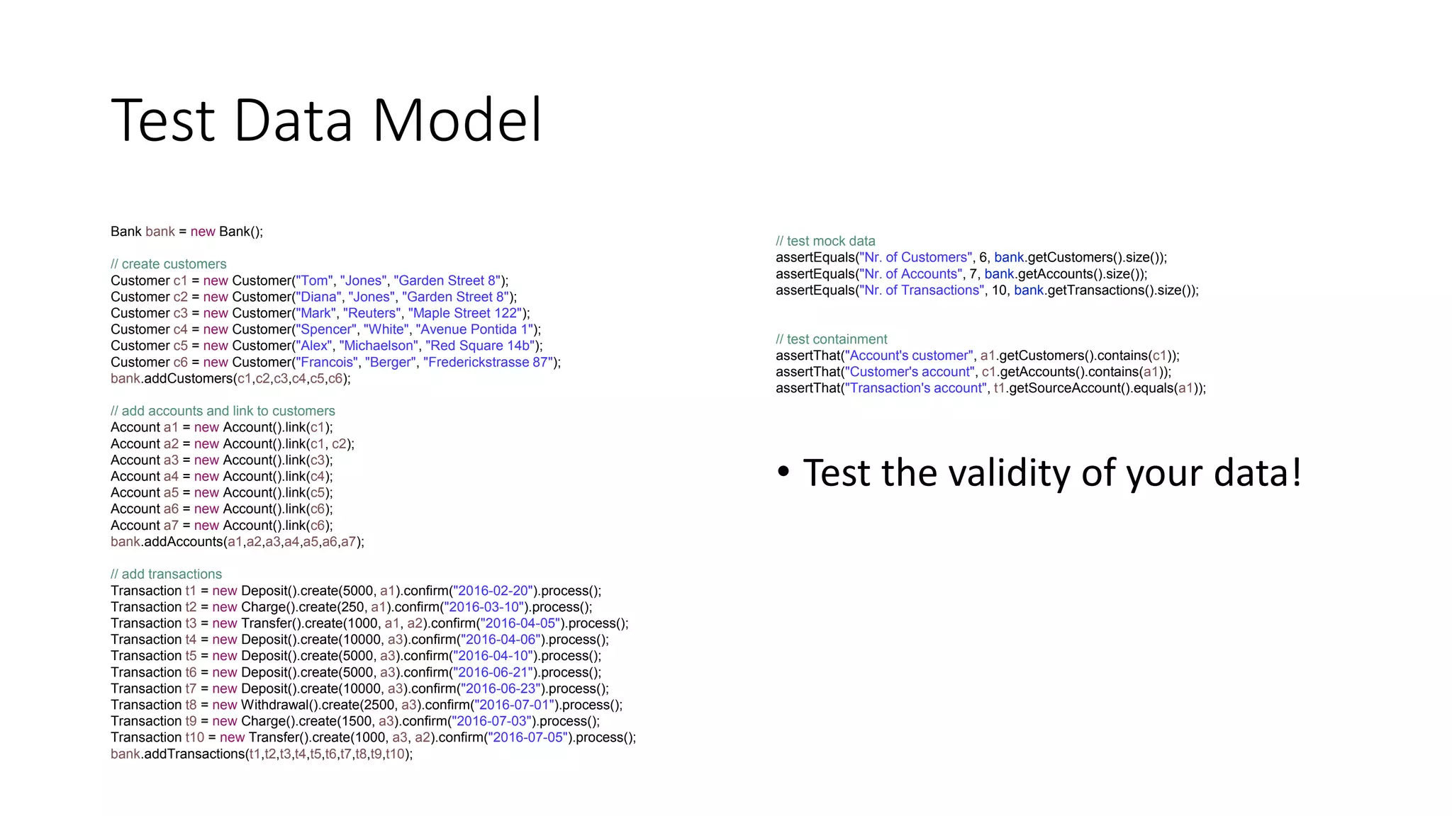 Test Data Model
Bank bank = new Bank();
// create customers
Customer c1 = new Customer("Tom", "Jones", "Garden Street 8");
Customer c2 = new Customer("Diana", "Jones", "Garden Street 8");
Customer c3 = new Customer("Mark", "Reuters", "Maple Street 122");
Customer c4 = new Customer("Spencer", "White", "Avenue Pontida 1");
Customer c5 = new Customer("Alex", "Michaelson", "Red Square 14b");
Customer c6 = new Customer("Francois", "Berger", "Frederickstrasse 87");
bank.addCustomers(c1,c2,c3,c4,c5,c6);
// add accounts and link to customers
Account a1 = new Account().link(c1);
Account a2 = new Account().link(c1, c2);
Account a3 = new Account().link(c3);
Account a4 = new Account().link(c4);
Account a5 = new Account().link(c5);
Account a6 = new Account().link(c6);
Account a7 = new Account().link(c6);
bank.addAccounts(a1,a2,a3,a4,a5,a6,a7);
// add transactions
Transaction t1 = new Deposit().create(5000, a1).confirm("2016-02-20").process();
Transaction t2 = new Charge().create(250, a1).confirm("2016-03-10").process();
Transaction t3 = new Transfer().create(1000, a1, a2).confirm("2016-04-05").process();
Transaction t4 = new Deposit().create(10000, a3).confirm("2016-04-06").process();
Transaction t5 = new Deposit().create(5000, a3).confirm("2016-04-10").process();
Transaction t6 = new Deposit().create(5000, a3).confirm("2016-06-21").process();
Transaction t7 = new Deposit().create(10000, a3).confirm("2016-06-23").process();
Transaction t8 = new Withdrawal().create(2500, a3).confirm("2016-07-01").process();
Transaction t9 = new Charge().create(1500, a3).confirm("2016-07-03").process();
Transaction t10 = new Transfer().create(1000, a3, a2).confirm("2016-07-05").process();
bank.addTransactions(t1,t2,t3,t4,t5,t6,t7,t8,t9,t10);
// test mock data
assertEquals("Nr. of Customers", 6, bank.getCustomers().size());
assertEquals("Nr. of Accounts", 7, bank.getAccounts().size());
assertEquals("Nr. of Transactions", 10, bank.getTransactions().size());
// test containment
assertThat("Account's customer", a1.getCustomers().contains(c1));
assertThat("Customer's account", c1.getAccounts().contains(a1));
assertThat("Transaction's account", t1.getSourceAccount().equals(a1));
• Test the validity of your data!
 