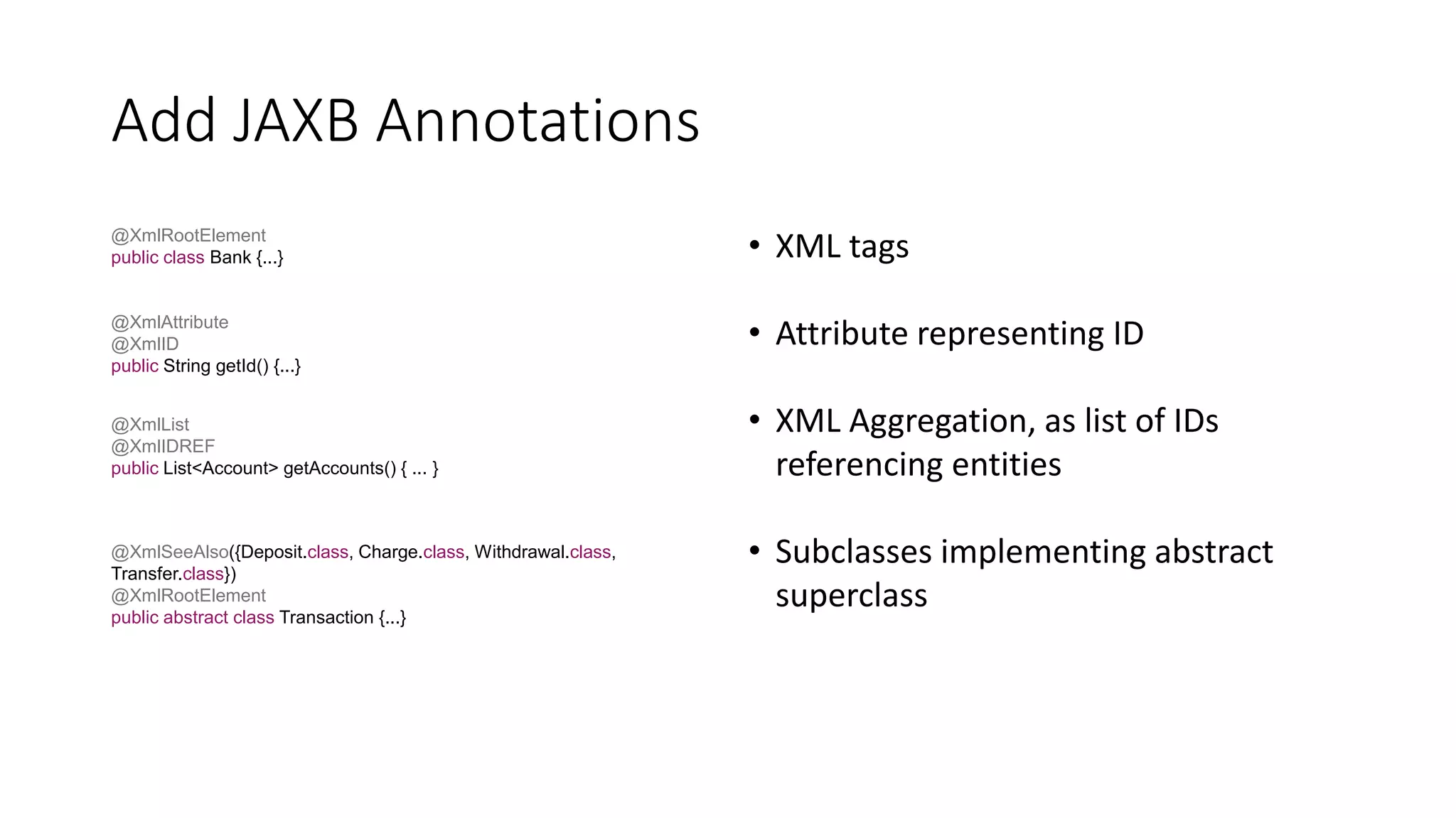 Add JAXB Annotations
@XmlRootElement
public class Bank {...}
@XmlAttribute
@XmlID
public String getId() {...}
@XmlList
@XmlIDREF
public List<Account> getAccounts() { ... }
• XML tags
• Attribute representing ID
• XML Aggregation, as list of IDs
referencing entities
• Subclasses implementing abstract
superclass
@XmlSeeAlso({Deposit.class, Charge.class, Withdrawal.class,
Transfer.class})
@XmlRootElement
public abstract class Transaction {...}
 