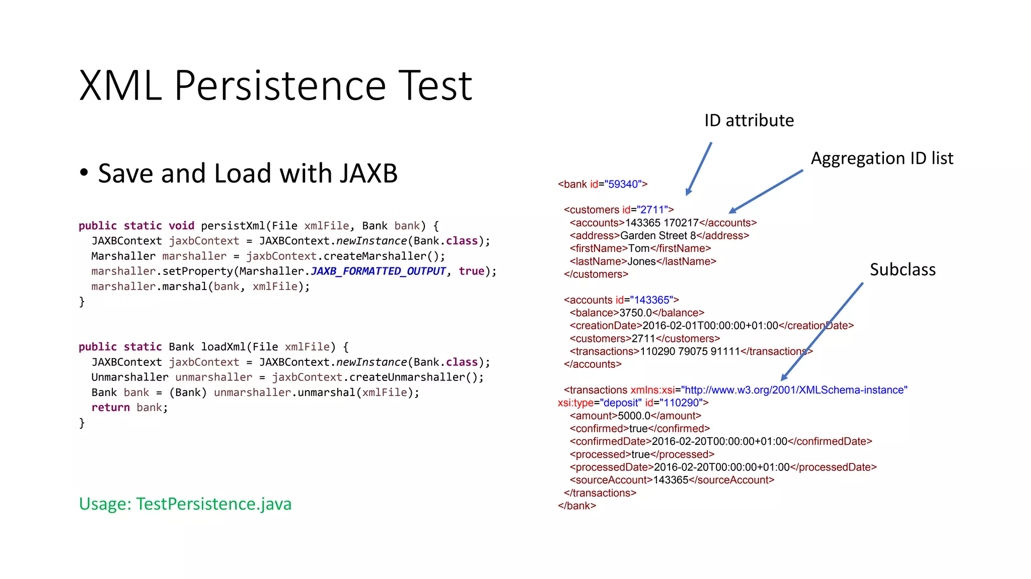 XML Persistence Test
• Save and Load with JAXB
public static void persistXml(File xmlFile, Bank bank) {
JAXBContext jaxbContext = JAXBContext.newInstance(Bank.class);
Marshaller marshaller = jaxbContext.createMarshaller();
marshaller.setProperty(Marshaller.JAXB_FORMATTED_OUTPUT, true);
marshaller.marshal(bank, xmlFile);
}
public static Bank loadXml(File xmlFile) {
JAXBContext jaxbContext = JAXBContext.newInstance(Bank.class);
Unmarshaller unmarshaller = jaxbContext.createUnmarshaller();
Bank bank = (Bank) unmarshaller.unmarshal(xmlFile);
return bank;
}
Usage: TestPersistence.java
<bank id="59340">
<customers id="2711">
<accounts>143365 170217</accounts>
<address>Garden Street 8</address>
<firstName>Tom</firstName>
<lastName>Jones</lastName>
</customers>
<accounts id="143365">
<balance>3750.0</balance>
<creationDate>2016-02-01T00:00:00+01:00</creationDate>
<customers>2711</customers>
<transactions>110290 79075 91111</transactions>
</accounts>
<transactions xmlns:xsi="http://www.w3.org/2001/XMLSchema-instance"
xsi:type="deposit" id="110290">
<amount>5000.0</amount>
<confirmed>true</confirmed>
<confirmedDate>2016-02-20T00:00:00+01:00</confirmedDate>
<processed>true</processed>
<processedDate>2016-02-20T00:00:00+01:00</processedDate>
<sourceAccount>143365</sourceAccount>
</transactions>
</bank>
Aggregation ID list
ID attribute
Subclass
 
