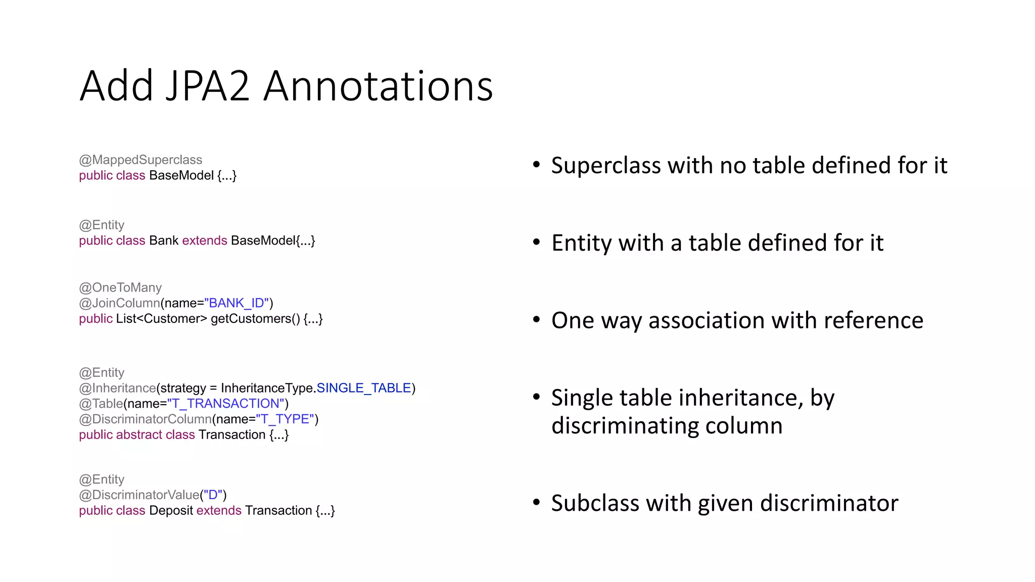Add JPA2 Annotations
• Superclass with no table defined for it
• Entity with a table defined for it
• One way association with reference
• Single table inheritance, by
discriminating column
• Subclass with given discriminator
@MappedSuperclass
public class BaseModel {...}
@Entity
public class Bank extends BaseModel{...}
@OneToMany
@JoinColumn(name="BANK_ID")
public List<Customer> getCustomers() {...}
@Entity
@Inheritance(strategy = InheritanceType.SINGLE_TABLE)
@Table(name="T_TRANSACTION")
@DiscriminatorColumn(name="T_TYPE")
public abstract class Transaction {...}
@Entity
@DiscriminatorValue("D")
public class Deposit extends Transaction {...}
 
