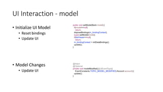 UI Interaction - model
• Initialize UI Model
• Reset bindings
• Update UI
public void setModel(Bank model) {
if(model==null)
return;
disposeBindings(m_bindingContext);
super.setModel(model);
if(listViewer==null)
return;
m_bindingContext = initDataBindings();
update();
}
@Inject
@Optional
private void modelModified(@UIEventTopic(
EventConstants.TOPIC_MODEL_MODIFIED) Account account) {
update();
}
• Model Changes
• Update UI
 
