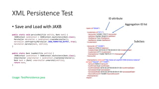 XML Persistence Test
• Save and Load with JAXB
public static void persistXml(File xmlFile, Bank bank) {
JAXBContext jaxbContext = JAXBContext.newInstance(Bank.class);
Marshaller marshaller = jaxbContext.createMarshaller();
marshaller.setProperty(Marshaller.JAXB_FORMATTED_OUTPUT, true);
marshaller.marshal(bank, xmlFile);
}
public static Bank loadXml(File xmlFile) {
JAXBContext jaxbContext = JAXBContext.newInstance(Bank.class);
Unmarshaller unmarshaller = jaxbContext.createUnmarshaller();
Bank bank = (Bank) unmarshaller.unmarshal(xmlFile);
return bank;
}
Usage: TestPersistence.java
<bank id="59340">
<customers id="2711">
<accounts>143365 170217</accounts>
<address>Garden Street 8</address>
<firstName>Tom</firstName>
<lastName>Jones</lastName>
</customers>
<accounts id="143365">
<balance>3750.0</balance>
<creationDate>2016-02-01T00:00:00+01:00</creationDate>
<customers>2711</customers>
<transactions>110290 79075 91111</transactions>
</accounts>
<transactions xmlns:xsi="http://www.w3.org/2001/XMLSchema-instance"
xsi:type="deposit" id="110290">
<amount>5000.0</amount>
<confirmed>true</confirmed>
<confirmedDate>2016-02-20T00:00:00+01:00</confirmedDate>
<processed>true</processed>
<processedDate>2016-02-20T00:00:00+01:00</processedDate>
<sourceAccount>143365</sourceAccount>
</transactions>
</bank>
Aggregation ID list
ID attribute
Subclass
 