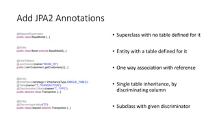 Add JPA2 Annotations
• Superclass with no table defined for it
• Entity with a table defined for it
• One way association with reference
• Single table inheritance, by
discriminating column
• Subclass with given discriminator
@MappedSuperclass
public class BaseModel {...}
@Entity
public class Bank extends BaseModel{...}
@OneToMany
@JoinColumn(name="BANK_ID")
public List<Customer> getCustomers() {...}
@Entity
@Inheritance(strategy = InheritanceType.SINGLE_TABLE)
@Table(name="T_TRANSACTION")
@DiscriminatorColumn(name="T_TYPE")
public abstract class Transaction {...}
@Entity
@DiscriminatorValue("D")
public class Deposit extends Transaction {...}
 