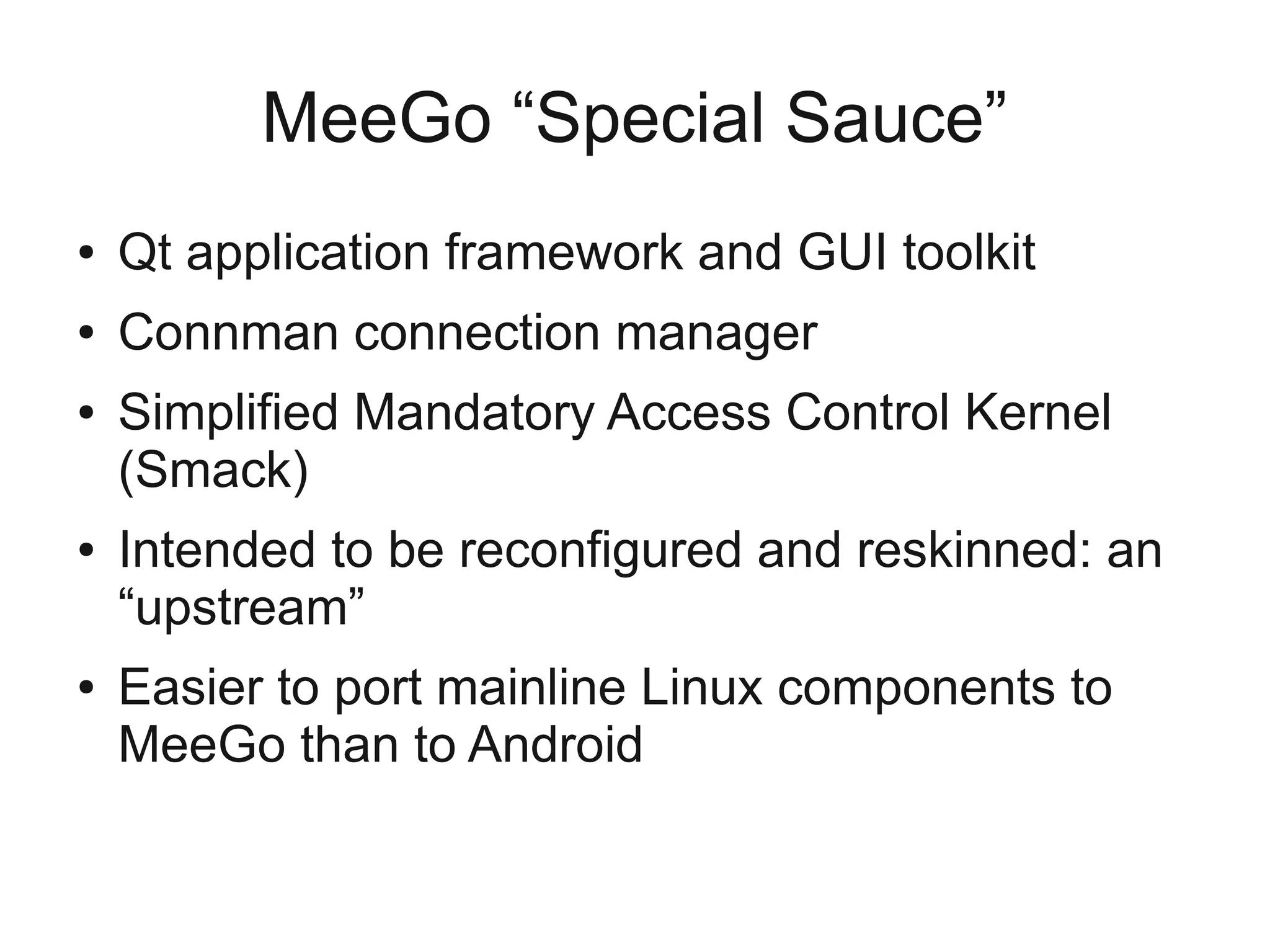MeeGo “Special Sauce”
●   Qt application framework and GUI toolkit
●   Connman connection manager
●   Simplified Mandatory Access Control Kernel
    (Smack)
●   Intended to be reconfigured and reskinned: an
    “upstream”
●   Easier to port mainline Linux components to
    MeeGo than to Android
 