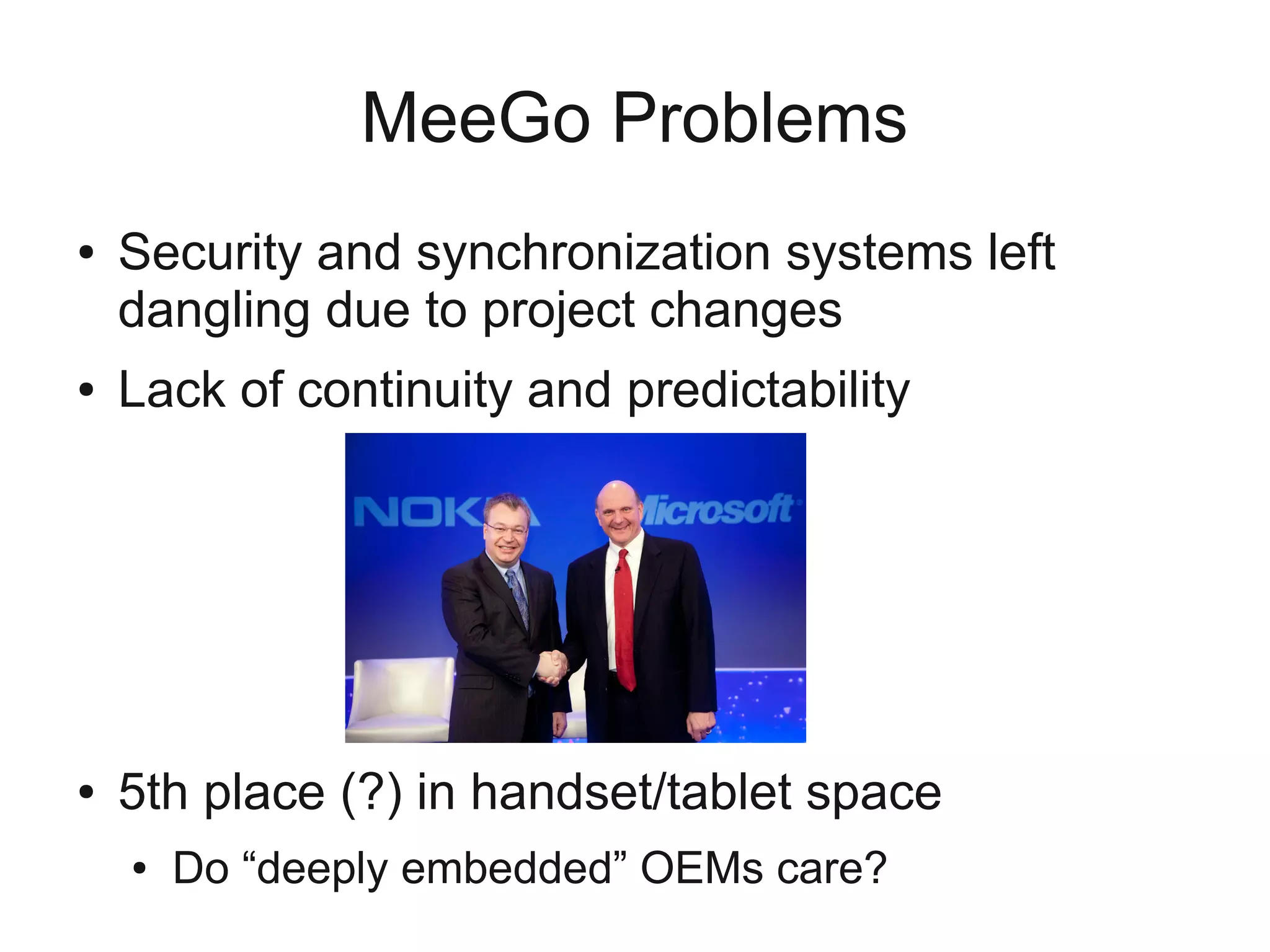 MeeGo Problems
●   Security and synchronization systems left
    dangling due to project changes
●   Lack of continuity and predictability
    ●   GTK → Qt
    ●   Debian package manager to RedHat one
    ●   Nokia exit
    ●   Netbook and handset now unsupported, TV and
        tablet added
●   5th place (?) in handset/tablet space
    ●   Do “deeply embedded” OEMs care?
 