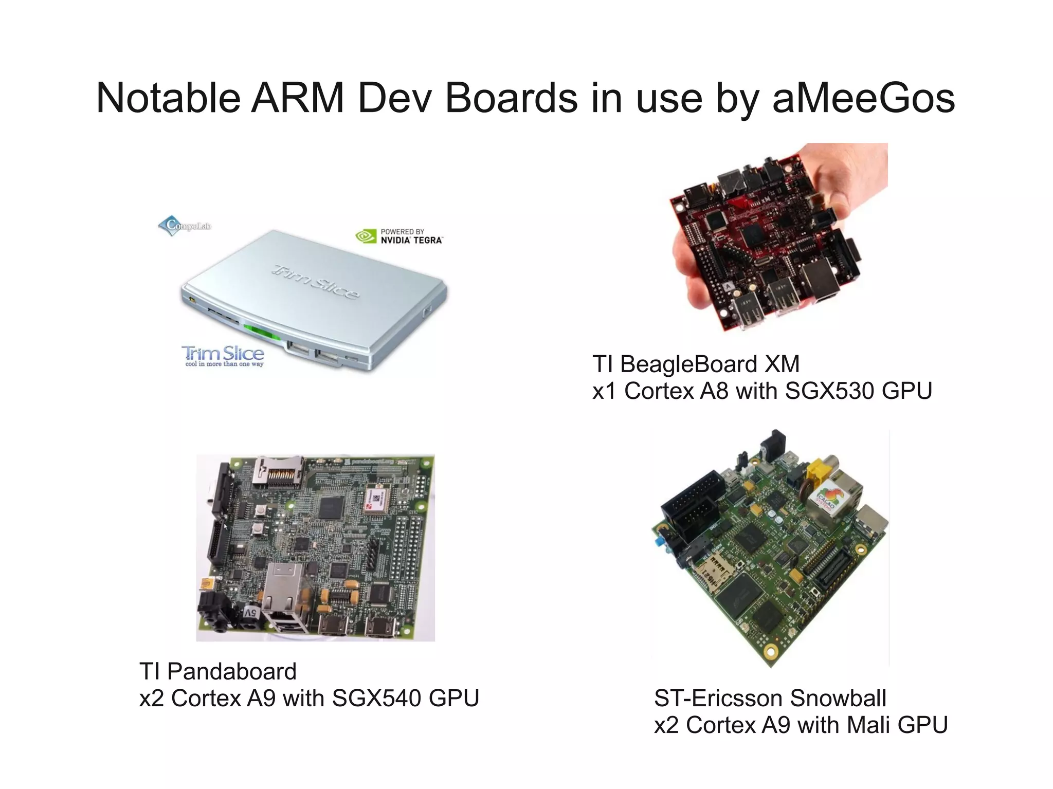 Notable ARM Dev Boards in use by aMeeGos




                                 TI BeagleBoard XM
                                 x1 Cortex A8 with SGX530 GPU




  TI Pandaboard
  x2 Cortex A9 with SGX540 GPU        ST-Ericsson Snowball
                                      x2 Cortex A9 with Mali GPU
 