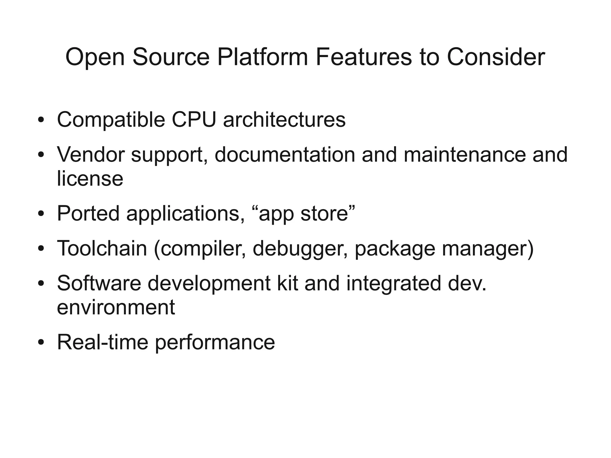 Open Source Platform Features to Consider

●   Compatible CPU architectures
●   Vendor support, documentation and maintenance and
    license
●   Ported applications, “app store”
●   Toolchain (compiler, debugger, package manager)
●   Software development kit and integrated dev.
    environment
●   Real-time performance
 