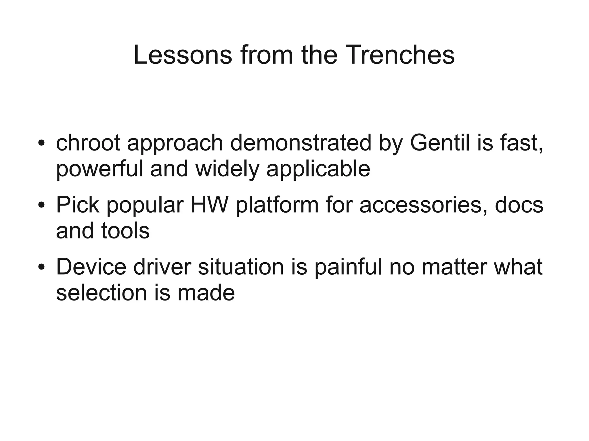 Lessons from the Trenches


●   chroot approach demonstrated by Gentil is fast,
    powerful and widely applicable
●   Pick popular HW platform for accessories, docs
    and tools
●   Device driver situation is painful no matter what
    selection is made
 