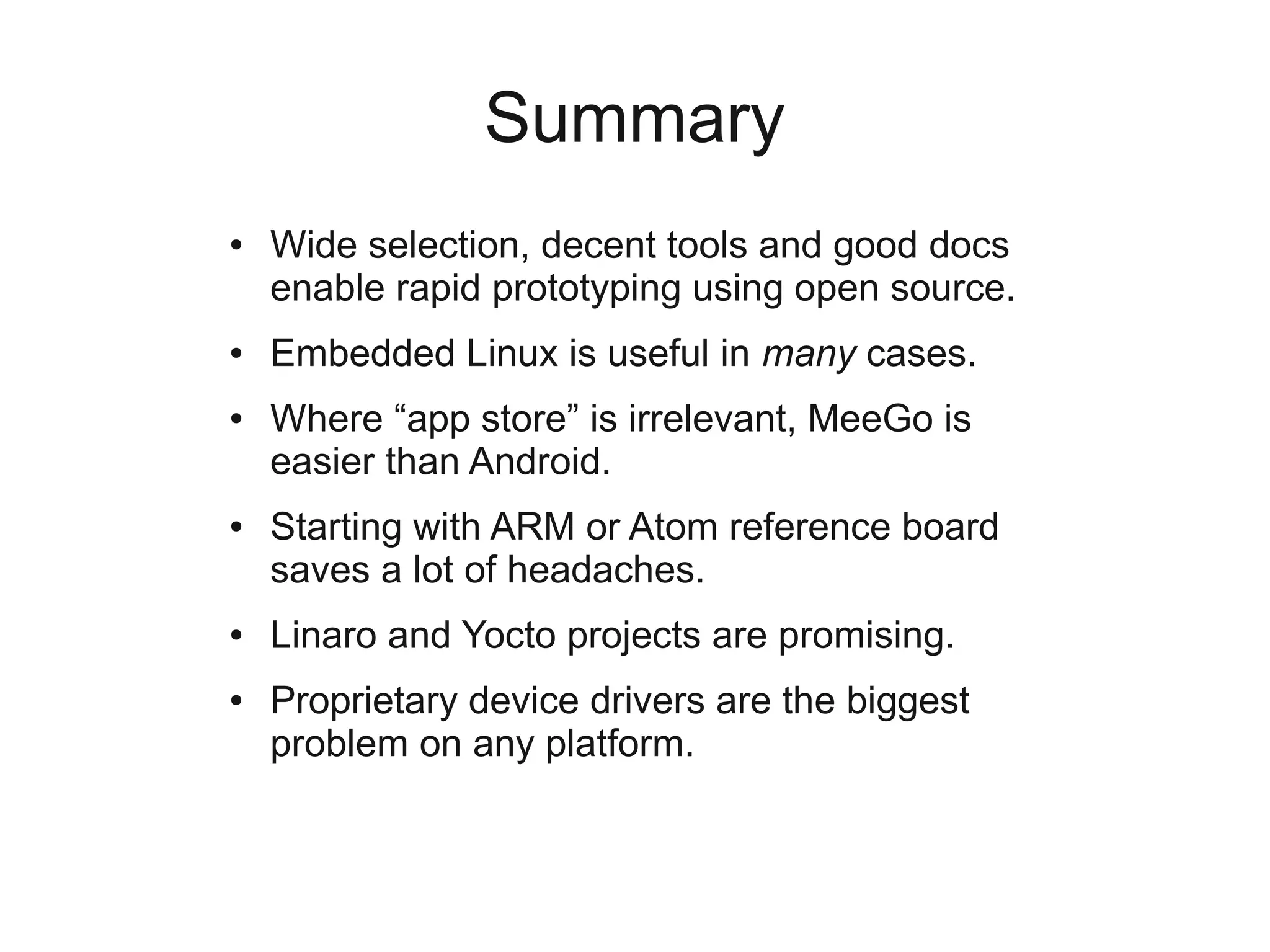 Summary
●   Wide selection, decent tools and good docs
    enable rapid prototyping using open source.
●   Embedded Linux is useful in many cases.
●   Where “app store” is irrelevant, MeeGo is
    easier than Android.
●   Starting with ARM or Atom reference board
    saves a lot of headaches.
●   Linaro and Yocto projects are promising.
●   Proprietary device drivers are the biggest
    problem on any platform.
 