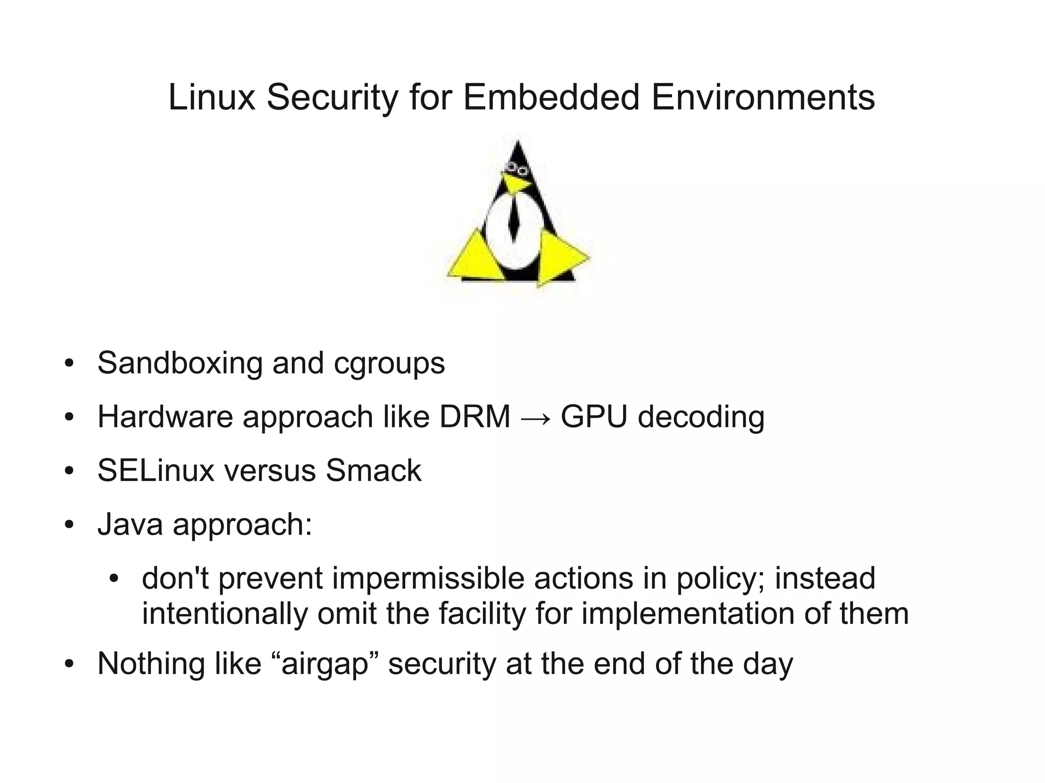 Linux Security for Embedded Environments




●   Sandboxing and cgroups
●   Hardware approach like DRM → GPU decoding
●   SELinux versus Smack
●   Java approach:
    ●   don't prevent impermissible actions in policy; instead
        intentionally omit the facility for implementation of them
●   Nothing like “airgap” security at the end of the day
 