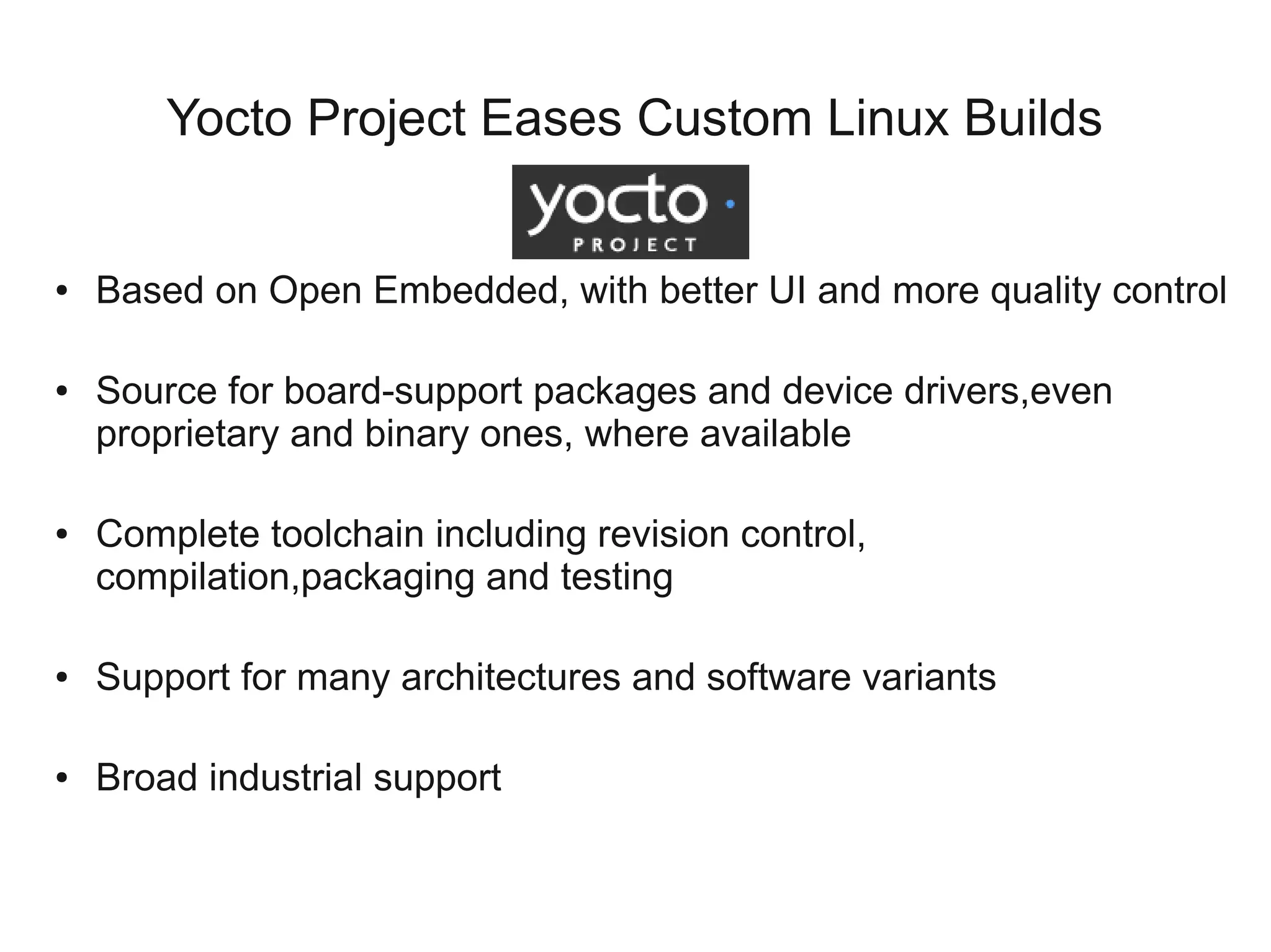 Yocto Project Eases Custom Linux Builds


●   Based on Open Embedded, with better UI and more quality control

●   Source for board-support packages and device drivers,even
    proprietary and binary ones, where available

●   Complete toolchain including revision control,
    compilation,packaging and testing

●   Support for many architectures and software variants

●   Broad industrial support
 