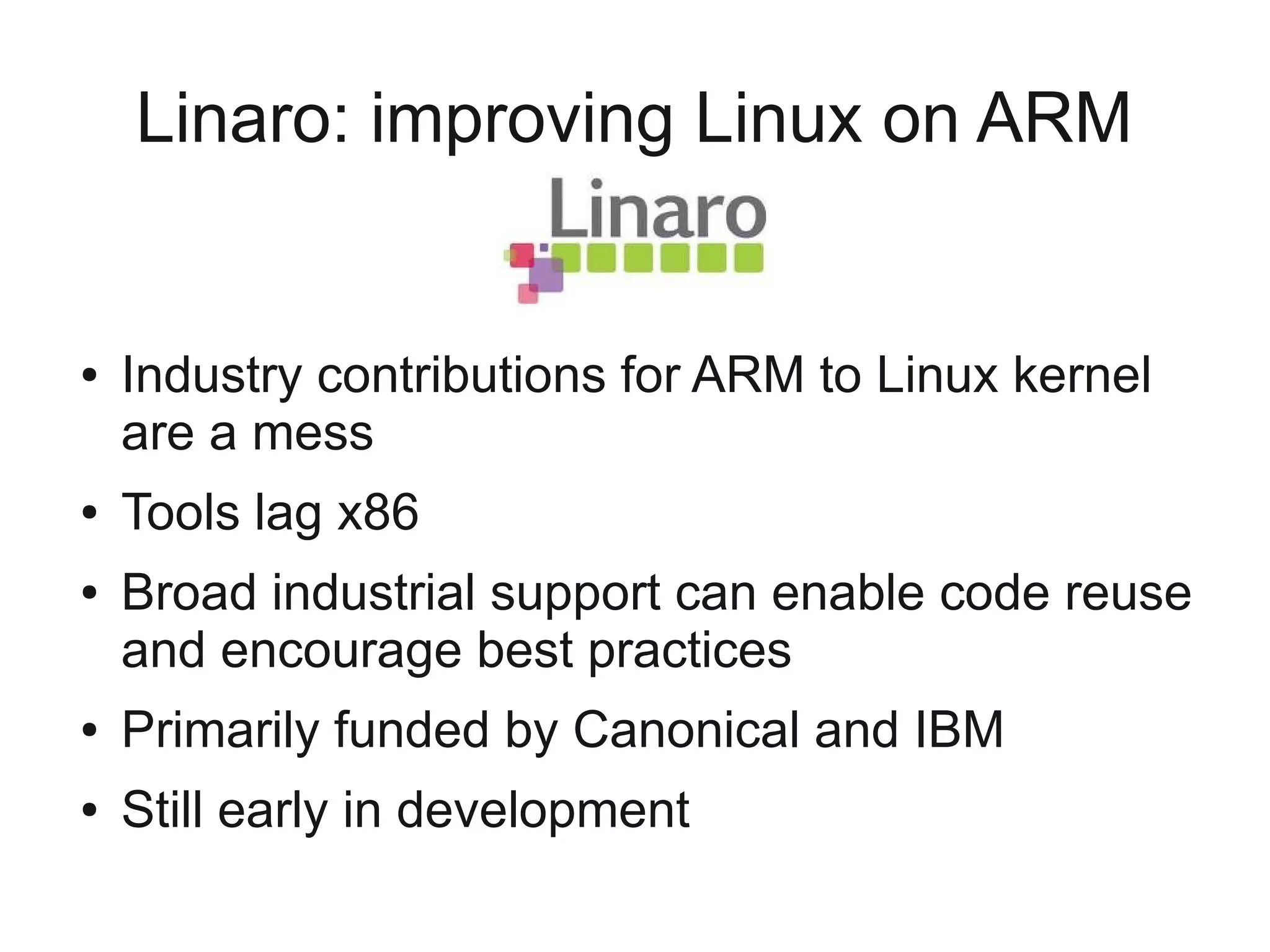Linaro: improving Linux on ARM


●   Industry contributions for ARM to Linux kernel
    are a mess
●   Tools lag x86
●   Broad industrial support can enable code reuse
    and encourage best practices
●   Primarily funded by Canonical and IBM
●   Still early in development
 