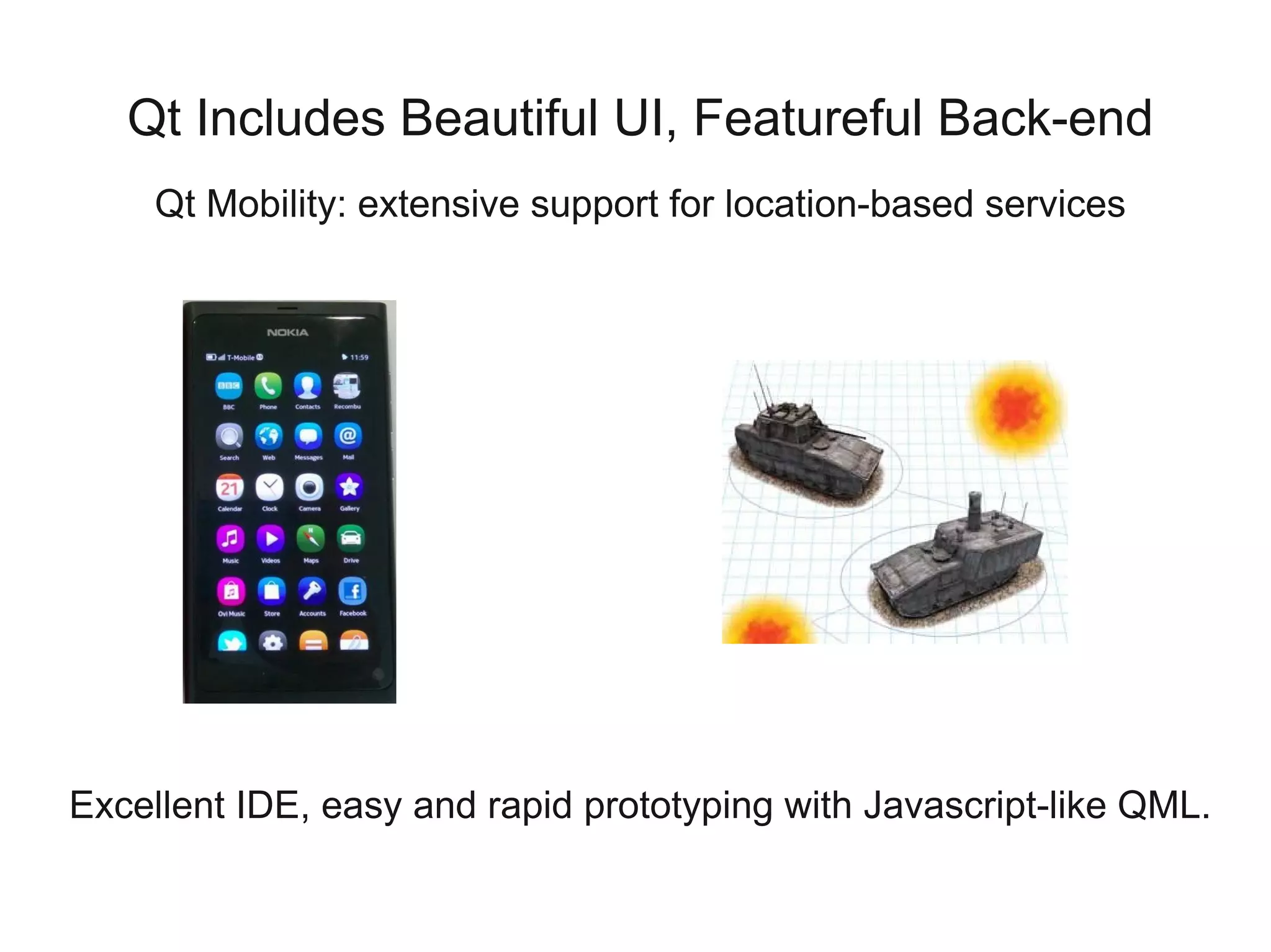 Qt Includes Beautiful UI, Featureful Back-end
     Qt Mobility: extensive support for location-based services




Excellent IDE, easy and rapid prototyping with Javascript-like QML.
 