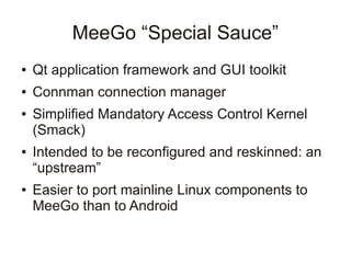 MeeGo “Special Sauce”
●   Qt application framework and GUI toolkit
●   Connman connection manager
●   Simplified Mandatory Access Control Kernel
    (Smack)
●   Intended to be reconfigured and reskinned: an
    “upstream”
●   Easier to port mainline Linux components to
    MeeGo than to Android
 