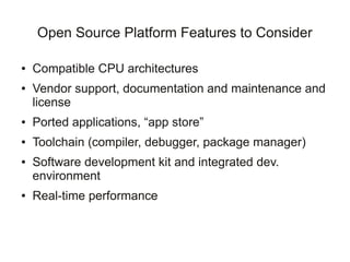 Open Source Platform Features to Consider

●   Compatible CPU architectures
●   Vendor support, documentation and maintenance and
    license
●   Ported applications, “app store”
●   Toolchain (compiler, debugger, package manager)
●   Software development kit and integrated dev.
    environment
●   Real-time performance
 