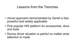 Lessons from the Trenches


●   chroot approach demonstrated by Gentil is fast,
    powerful and widely applicable
●   Pick popular HW platform for accessories, docs
    and tools
●   Device driver situation is painful no matter what
    selection is made
 