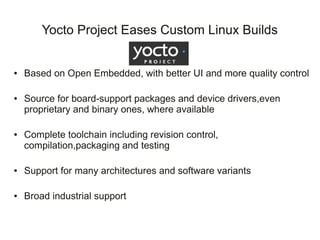 Yocto Project Eases Custom Linux Builds


●   Based on Open Embedded, with better UI and more quality control

●   Source for board-support packages and device drivers,even
    proprietary and binary ones, where available

●   Complete toolchain including revision control,
    compilation,packaging and testing

●   Support for many architectures and software variants

●   Broad industrial support
 