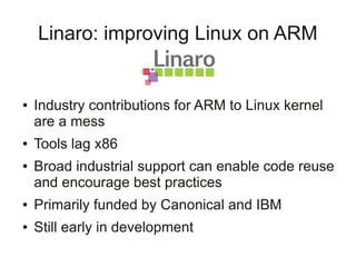 Linaro: improving Linux on ARM


●   Industry contributions for ARM to Linux kernel
    are a mess
●   Tools lag x86
●   Broad industrial support can enable code reuse
    and encourage best practices
●   Primarily funded by Canonical and IBM
●   Still early in development
 