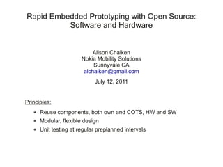Rapid Embedded Prototyping with Open Source:
          Software and Hardware


                            Alison Chaiken
                       Nokia Mobility Solutions
                            Sunnyvale CA
                        alchaiken@gmail.com
                            July 12, 2011


Principles:
      Reuse components, both own and COTS, HW and SW
      Modular, flexible design
      Unit testing at regular preplanned intervals
 
