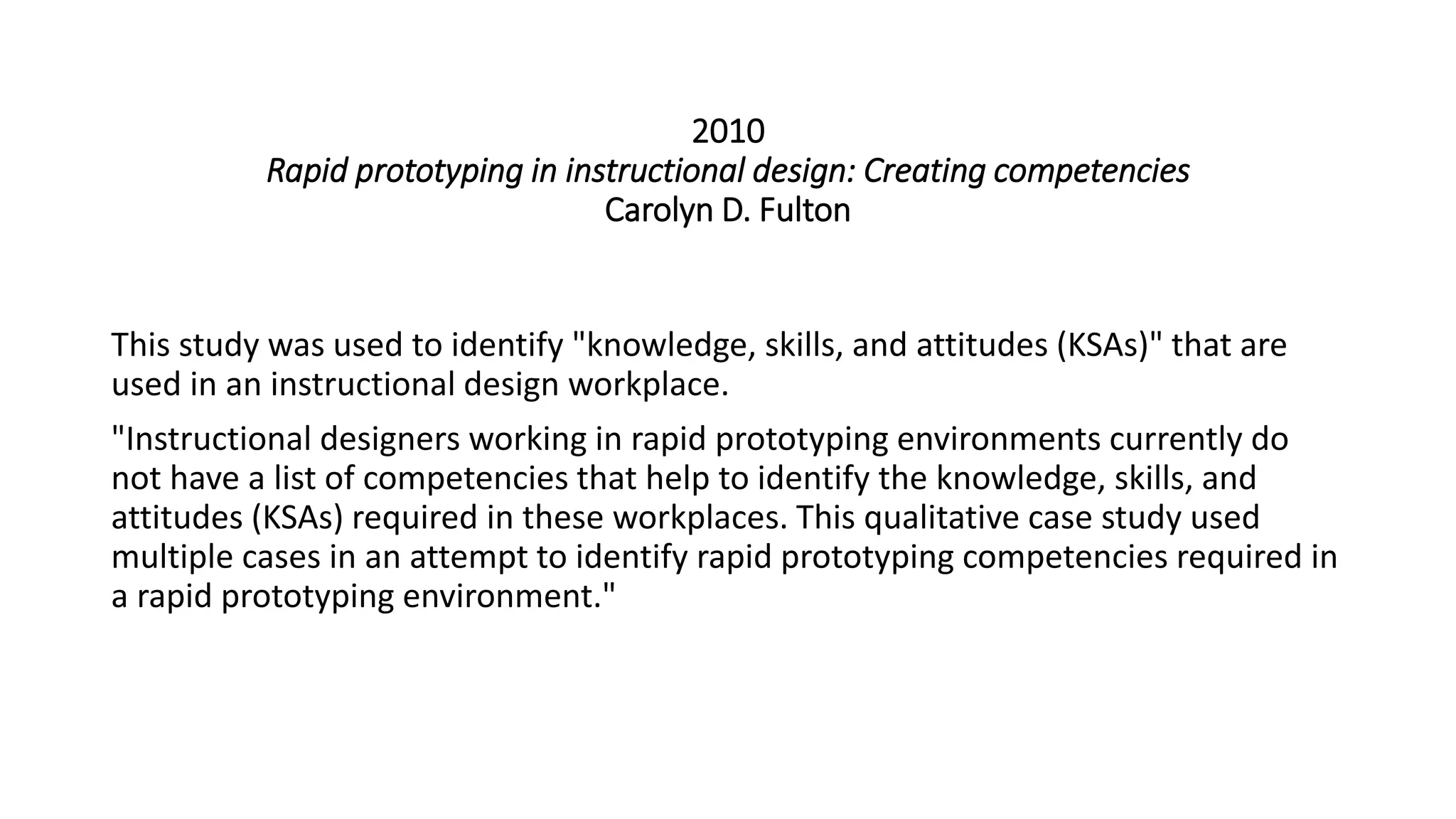 2010
Rapid prototyping in instructional design: Creating competencies
Carolyn D. Fulton
This study was used to identify "knowledge, skills, and attitudes (KSAs)" that are
used in an instructional design workplace.
"Instructional designers working in rapid prototyping environments currently do
not have a list of competencies that help to identify the knowledge, skills, and
attitudes (KSAs) required in these workplaces. This qualitative case study used
multiple cases in an attempt to identify rapid prototyping competencies required in
a rapid prototyping environment."
 