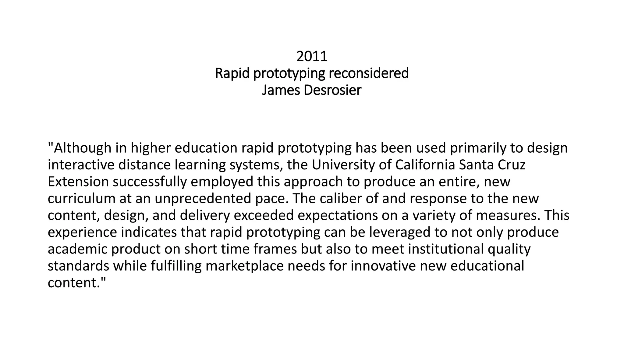 2011
Rapid prototyping reconsidered
James Desrosier
"Although in higher education rapid prototyping has been used primarily to design
interactive distance learning systems, the University of California Santa Cruz
Extension successfully employed this approach to produce an entire, new
curriculum at an unprecedented pace. The caliber of and response to the new
content, design, and delivery exceeded expectations on a variety of measures. This
experience indicates that rapid prototyping can be leveraged to not only produce
academic product on short time frames but also to meet institutional quality
standards while fulfilling marketplace needs for innovative new educational
content."
 