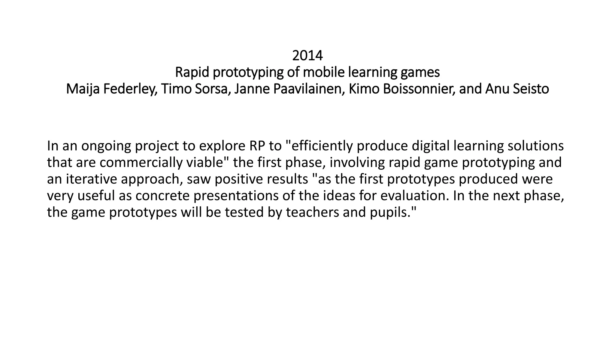 2014
Rapid prototyping of mobile learning games
Maija Federley, Timo Sorsa, Janne Paavilainen, Kimo Boissonnier, and Anu Seisto
In an ongoing project to explore RP to "efficiently produce digital learning solutions
that are commercially viable" the first phase, involving rapid game prototyping and
an iterative approach, saw positive results "as the first prototypes produced were
very useful as concrete presentations of the ideas for evaluation. In the next phase,
the game prototypes will be tested by teachers and pupils."
 