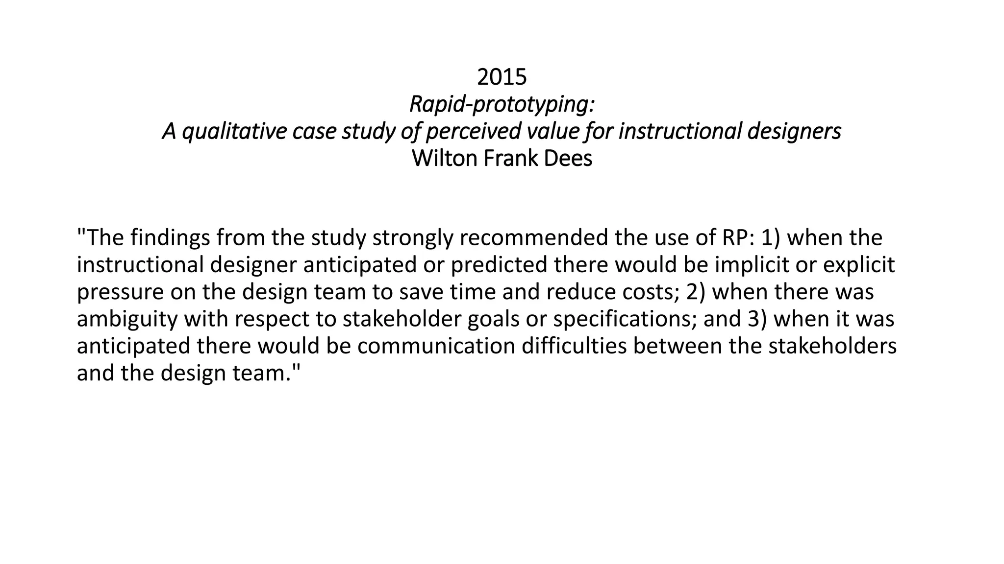 2015
Rapid-prototyping:
A qualitative case study of perceived value for instructional designers
Wilton Frank Dees
"The findings from the study strongly recommended the use of RP: 1) when the
instructional designer anticipated or predicted there would be implicit or explicit
pressure on the design team to save time and reduce costs; 2) when there was
ambiguity with respect to stakeholder goals or specifications; and 3) when it was
anticipated there would be communication difficulties between the stakeholders
and the design team."
 