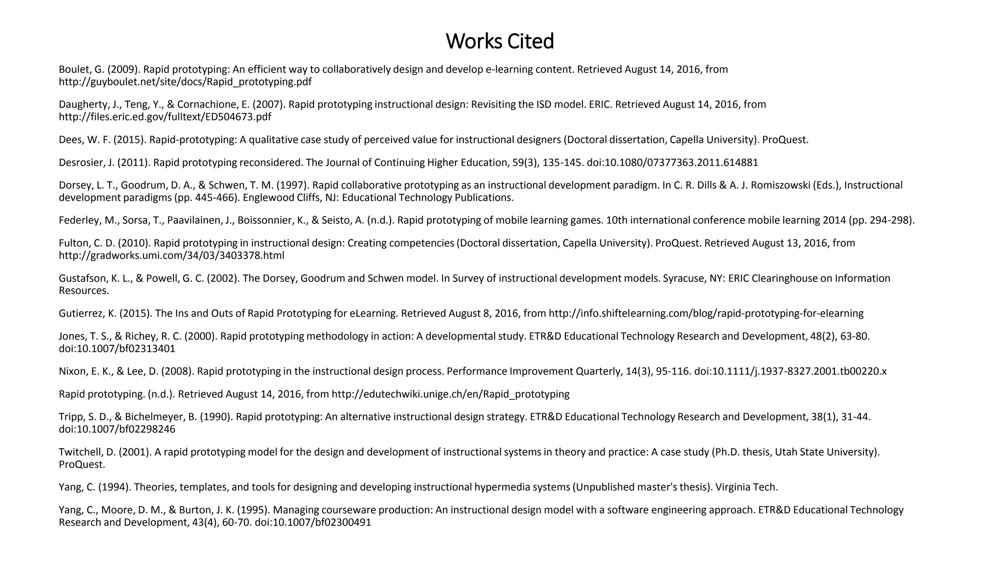 Works Cited
Boulet, G. (2009). Rapid prototyping: An efficient way to collaboratively design and develop e-learning content. Retrieved August 14, 2016, from
http://guyboulet.net/site/docs/Rapid_prototyping.pdf
Daugherty, J., Teng, Y., & Cornachione, E. (2007). Rapid prototyping instructional design: Revisiting the ISD model. ERIC. Retrieved August 14, 2016, from
http://files.eric.ed.gov/fulltext/ED504673.pdf
Dees, W. F. (2015). Rapid-prototyping: A qualitative case study of perceived value for instructional designers (Doctoral dissertation, Capella University). ProQuest.
Desrosier, J. (2011). Rapid prototyping reconsidered. The Journal of Continuing Higher Education, 59(3), 135-145. doi:10.1080/07377363.2011.614881
Dorsey, L. T., Goodrum, D. A., & Schwen, T. M. (1997). Rapid collaborative prototyping as an instructional development paradigm. In C. R. Dills & A. J. Romiszowski (Eds.), Instructional
development paradigms (pp. 445-466). Englewood Cliffs, NJ: Educational Technology Publications.
Federley, M., Sorsa, T., Paavilainen, J., Boissonnier, K., & Seisto, A. (n.d.). Rapid prototyping of mobile learning games. 10th international conference mobile learning 2014 (pp. 294-298).
Fulton, C. D. (2010). Rapid prototyping in instructional design: Creating competencies (Doctoral dissertation, Capella University). ProQuest. Retrieved August 13, 2016, from
http://gradworks.umi.com/34/03/3403378.html
Gustafson, K. L., & Powell, G. C. (2002). The Dorsey, Goodrum and Schwen model. In Survey of instructional development models. Syracuse, NY: ERIC Clearinghouse on Information
Resources.
Gutierrez, K. (2015). The Ins and Outs of Rapid Prototyping for eLearning. Retrieved August 8, 2016, from http://info.shiftelearning.com/blog/rapid-prototyping-for-elearning
Jones, T. S., & Richey, R. C. (2000). Rapid prototyping methodology in action: A developmental study. ETR&D Educational Technology Research and Development, 48(2), 63-80.
doi:10.1007/bf02313401
Nixon, E. K., & Lee, D. (2008). Rapid prototyping in the instructional design process. Performance Improvement Quarterly, 14(3), 95-116. doi:10.1111/j.1937-8327.2001.tb00220.x
Rapid prototyping. (n.d.). Retrieved August 14, 2016, from http://edutechwiki.unige.ch/en/Rapid_prototyping
Tripp, S. D., & Bichelmeyer, B. (1990). Rapid prototyping: An alternative instructional design strategy. ETR&D Educational Technology Research and Development, 38(1), 31-44.
doi:10.1007/bf02298246
Twitchell, D. (2001). A rapid prototyping model for the design and development of instructional systems in theory and practice: A case study (Ph.D. thesis, Utah State University).
ProQuest.
Yang, C. (1994). Theories, templates, and tools for designing and developing instructional hypermedia systems (Unpublished master's thesis). Virginia Tech.
Yang, C., Moore, D. M., & Burton, J. K. (1995). Managing courseware production: An instructional design model with a software engineering approach. ETR&D Educational Technology
Research and Development, 43(4), 60-70. doi:10.1007/bf02300491
 