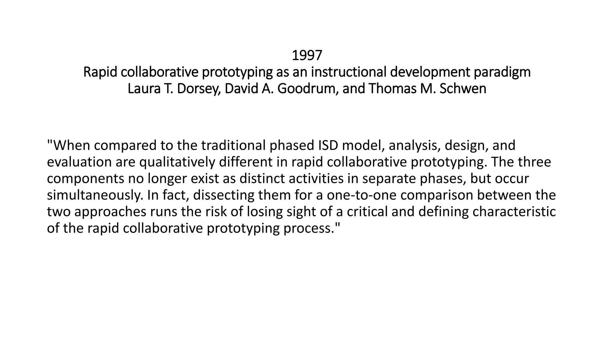1997
Rapid collaborative prototyping as an instructional development paradigm
Laura T. Dorsey, David A. Goodrum, and Thomas M. Schwen
"When compared to the traditional phased ISD model, analysis, design, and
evaluation are qualitatively different in rapid collaborative prototyping. The three
components no longer exist as distinct activities in separate phases, but occur
simultaneously. In fact, dissecting them for a one-to-one comparison between the
two approaches runs the risk of losing sight of a critical and defining characteristic
of the rapid collaborative prototyping process."
 