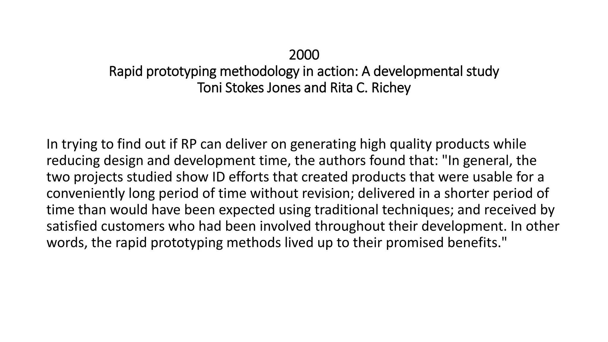 2000
Rapid prototyping methodology in action: A developmental study
Toni Stokes Jones and Rita C. Richey
In trying to find out if RP can deliver on generating high quality products while
reducing design and development time, the authors found that: "In general, the
two projects studied show ID efforts that created products that were usable for a
conveniently long period of time without revision; delivered in a shorter period of
time than would have been expected using traditional techniques; and received by
satisfied customers who had been involved throughout their development. In other
words, the rapid prototyping methods lived up to their promised benefits."
 