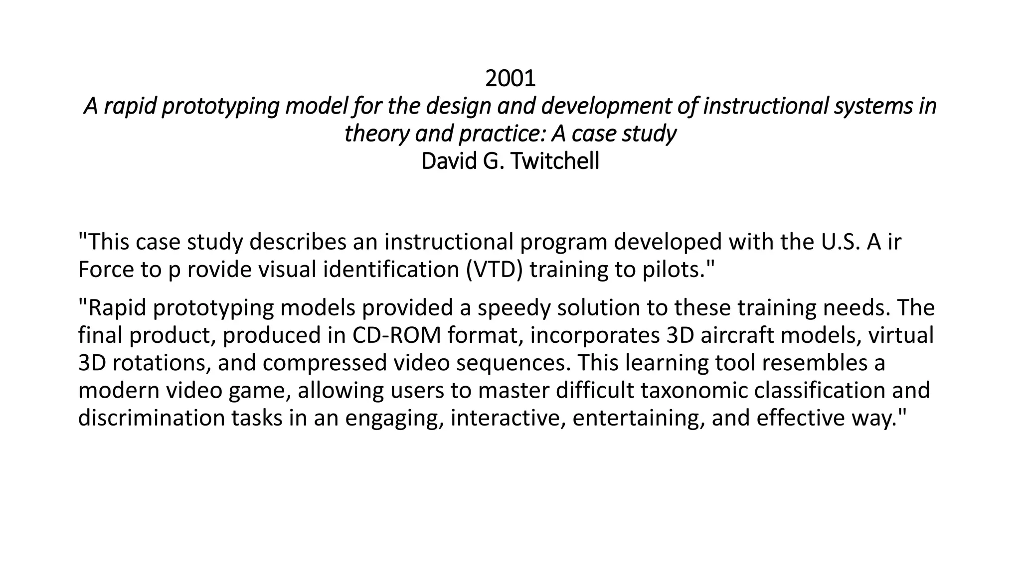 2001
A rapid prototyping model for the design and development of instructional systems in
theory and practice: A case study
David G. Twitchell
"This case study describes an instructional program developed with the U.S. A ir
Force to p rovide visual identification (VTD) training to pilots."
"Rapid prototyping models provided a speedy solution to these training needs. The
final product, produced in CD-ROM format, incorporates 3D aircraft models, virtual
3D rotations, and compressed video sequences. This learning tool resembles a
modern video game, allowing users to master difficult taxonomic classification and
discrimination tasks in an engaging, interactive, entertaining, and effective way."
 