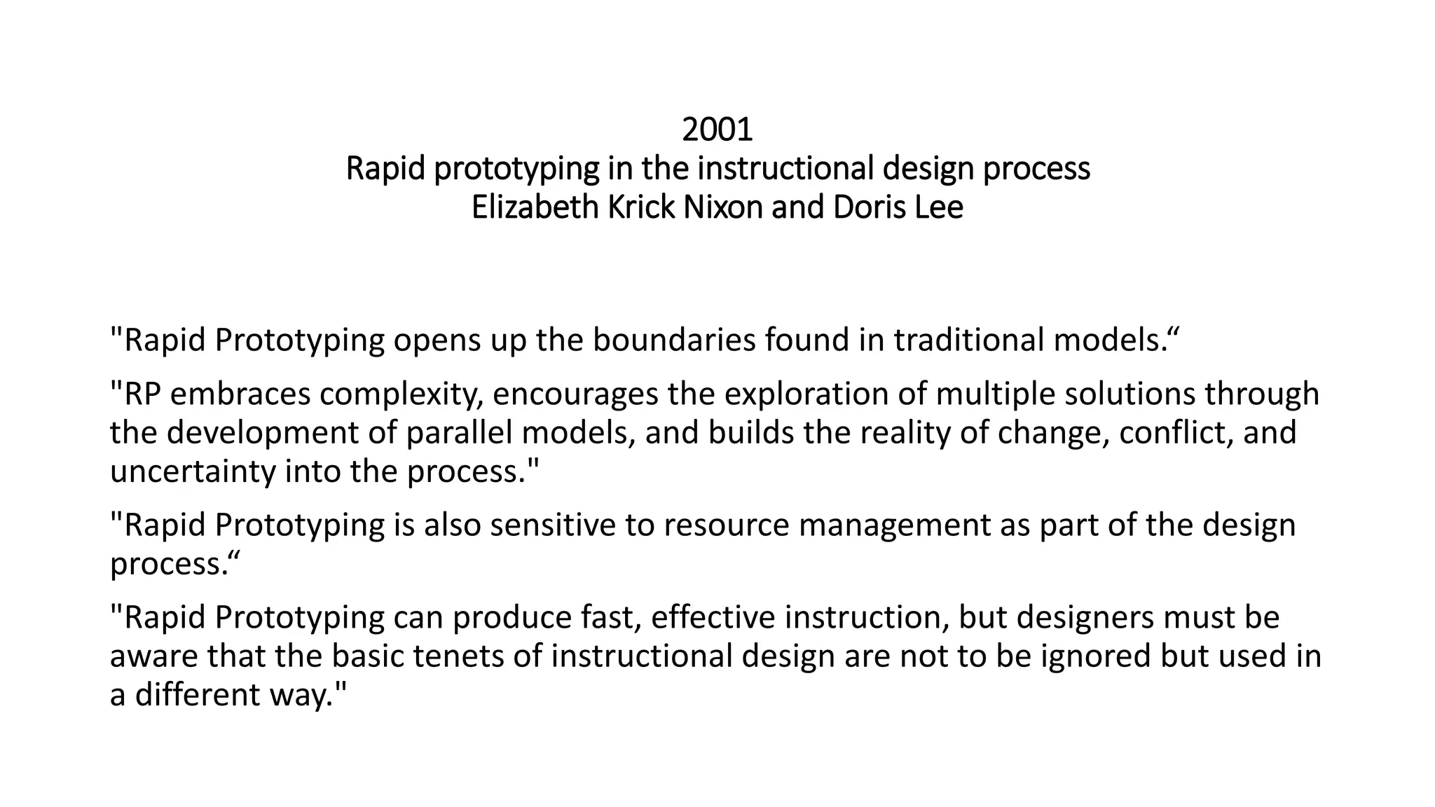 2001
Rapid prototyping in the instructional design process
Elizabeth Krick Nixon and Doris Lee
"Rapid Prototyping opens up the boundaries found in traditional models.“
"RP embraces complexity, encourages the exploration of multiple solutions through
the development of parallel models, and builds the reality of change, conflict, and
uncertainty into the process."
"Rapid Prototyping is also sensitive to resource management as part of the design
process.“
"Rapid Prototyping can produce fast, effective instruction, but designers must be
aware that the basic tenets of instructional design are not to be ignored but used in
a different way."
 