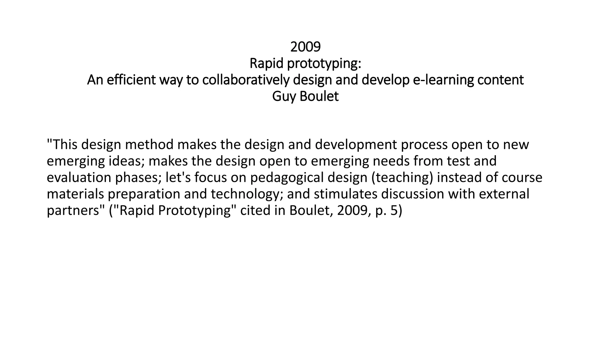 2009
Rapid prototyping:
An efficient way to collaboratively design and develop e-learning content
Guy Boulet
"This design method makes the design and development process open to new
emerging ideas; makes the design open to emerging needs from test and
evaluation phases; let's focus on pedagogical design (teaching) instead of course
materials preparation and technology; and stimulates discussion with external
partners" ("Rapid Prototyping" cited in Boulet, 2009, p. 5)
 
