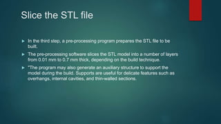 Slice the STL file
 In the third step, a pre-processing program prepares the STL file to be
built.
 The pre-processing software slices the STL model into a number of layers
from 0.01 mm to 0.7 mm thick, depending on the build technique.
 "The program may also generate an auxiliary structure to support the
model during the build. Supports are useful for delicate features such as
overhangs, internal cavities, and thin-walled sections.
 