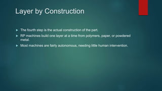 Layer by Construction
 The fourth step is the actual construction of the part.
 RP machines build one layer at a time from polymers, paper, or powdered
metal.
 Most machines are fairly autonomous, needing little human intervention.
 