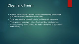 Clean and Finish
 The final step is post-processing. This involves removing the prototype
from the machine and detaching any supports.
 Some photosensitive materials need to be fully cured before uses
 Prototypes may also require minor cleaning and surface treatment.
 Sanding, sealing, and/or painting the model will improve its appearance
and durability.
 