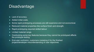 Disadvantage
 Lack of accuracy.
 Added initial costs.
 Some rapid prototyping processes are still expensive and not economical.
 Reduced material properties like surface finish and strength.
 Rapid prototyping required skilled labour
 Limited material range.
 Overlooking some key features because they cannot be prototyped affects
the prototype testing.
 End-user confusion, customers mistaking it for the finished
project/developer misunderstanding of user objectives.
 