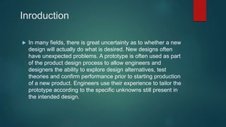 Inroduction
 In many fields, there is great uncertainty as to whether a new
design will actually do what is desired. New designs often
have unexpected problems. A prototype is often used as part
of the product design process to allow engineers and
designers the ability to explore design alternatives, test
theories and confirm performance prior to starting production
of a new product. Engineers use their experience to tailor the
prototype according to the specific unknowns still present in
the intended design.
 