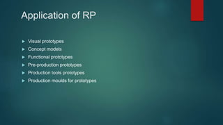 Application of RP
 Visual prototypes
 Concept models
 Functional prototypes
 Pre-production prototypes
 Production tools prototypes
 Production moulds for prototypes
 